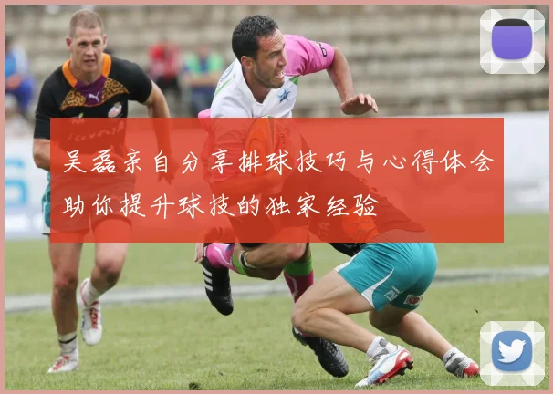 吴磊亲自分享排球技巧与心得体会助你提升球技的独家经验