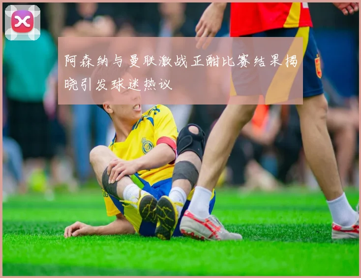 阿森纳与曼联激战正酣比赛结果揭晓引发球迷热议