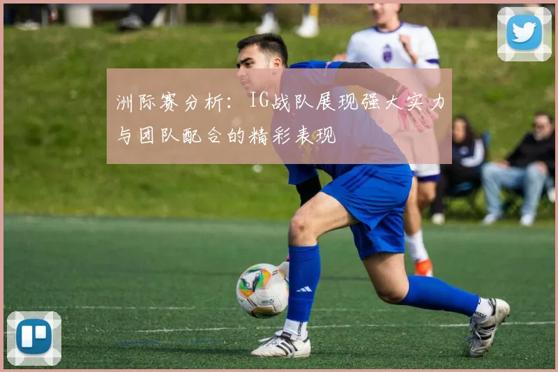洲际赛分析：IG战队展现强大实力与团队配合的精彩表现