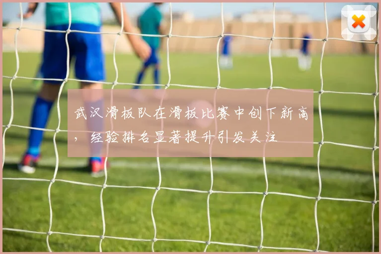 武汉滑板队在滑板比赛中创下新高，经验排名显著提升引发关注
