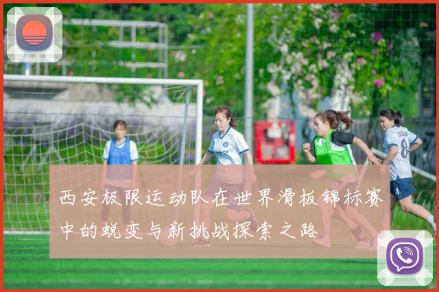 西安极限运动队在世界滑板锦标赛中的蜕变与新挑战探索之路