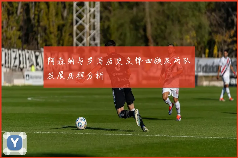 阿森纳与罗马历史交锋回顾及两队发展历程分析