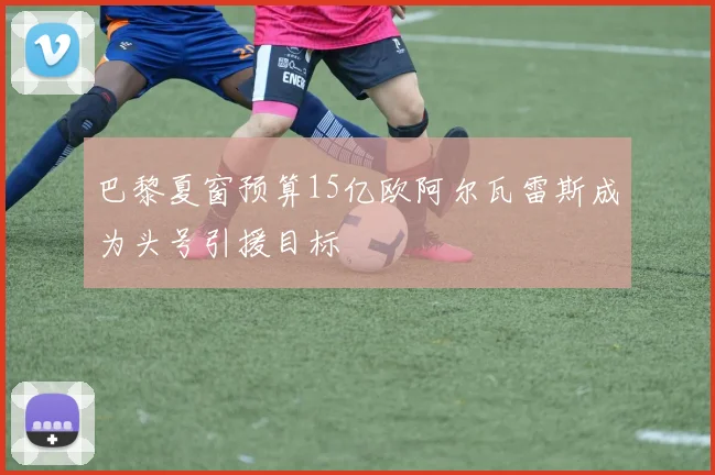 巴黎夏窗预算15亿欧阿尔瓦雷斯成为头号引援目标