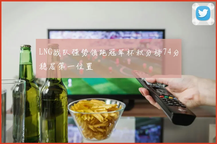 LNG战队强势领跑冠军杯积分榜74分稳居第一位置