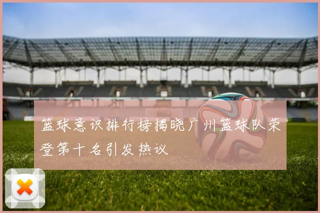篮球意识排行榜揭晓广州篮球队荣登第十名引发热议