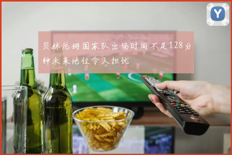 贝林厄姆国家队出场时间不足128分钟未来地位令人担忧