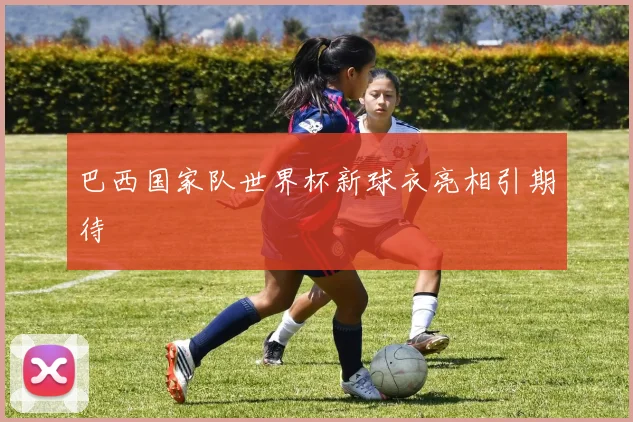 巴西国家队世界杯新球衣亮相引期待