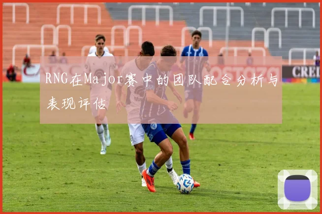 RNG在Major赛中的团队配合分析与表现评估