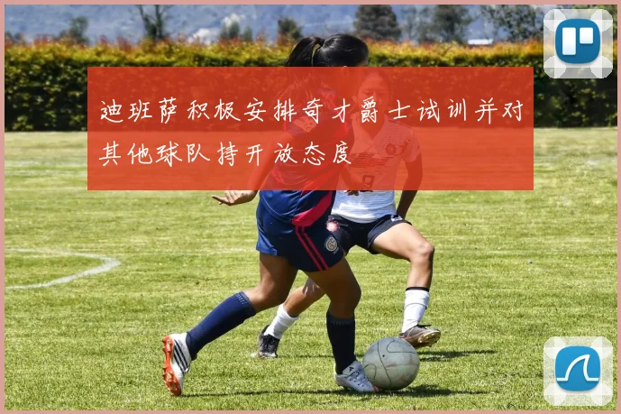 迪班萨积极安排奇才爵士试训并对其他球队持开放态度